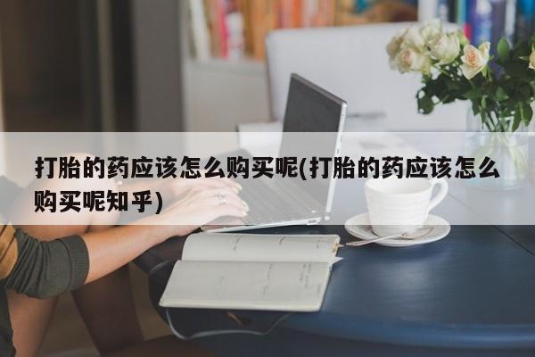 台州私人卖打胎药出色打胎的药应该怎么购买呢(打胎的药应该怎么购买呢知乎)